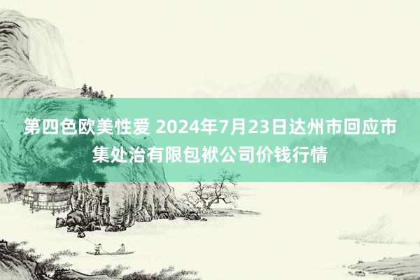 第四色欧美性爱 2024年7月23日达州市回应市集处治有限包袱公司价钱行情