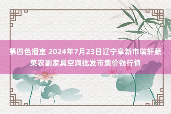 第四色播室 2024年7月23日辽宁阜新市瑞轩蔬菜农副家具空洞批发市集价钱行情