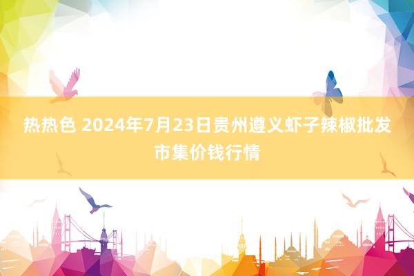 热热色 2024年7月23日贵州遵义虾子辣椒批发市集价钱行情