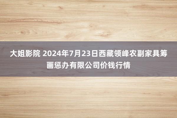 大姐影院 2024年7月23日西藏领峰农副家具筹画惩办有限公司价钱行情