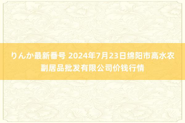 りんか最新番号 2024年7月23日绵阳市高水农副居品批发有限公司价钱行情