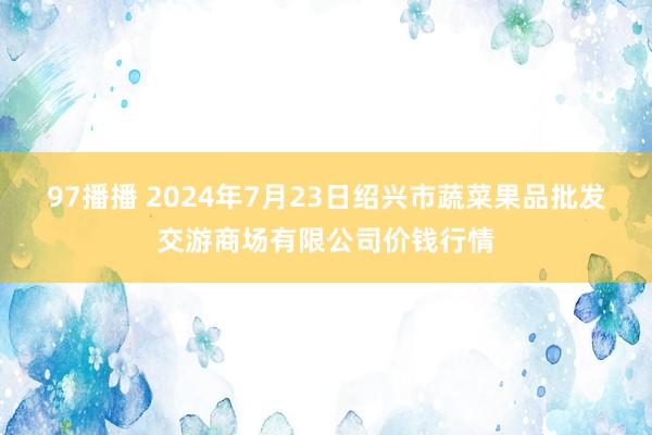 97播播 2024年7月23日绍兴市蔬菜果品批发交游商场有限公司价钱行情