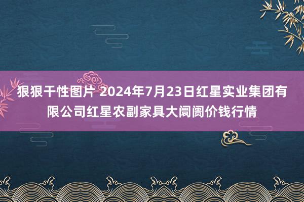 狠狠干性图片 2024年7月23日红星实业集团有限公司红星农副家具大阛阓价钱行情