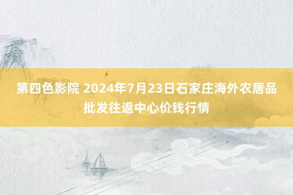 第四色影院 2024年7月23日石家庄海外农居品批发往返中心价钱行情