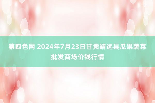 第四色网 2024年7月23日甘肃靖远县瓜果蔬菜批发商场价钱行情