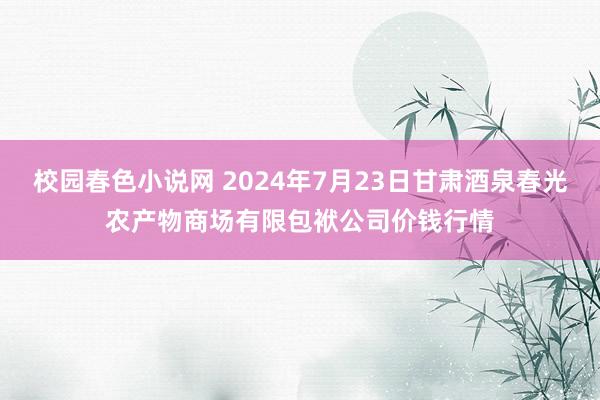 校园春色小说网 2024年7月23日甘肃酒泉春光农产物商场有限包袱公司价钱行情