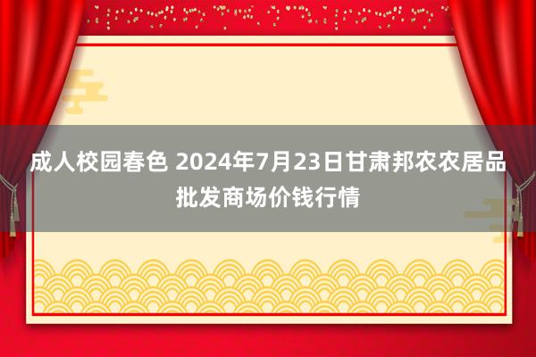 成人校园春色 2024年7月23日甘肃邦农农居品批发商场价钱行情