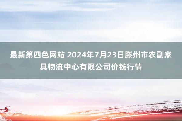 最新第四色网站 2024年7月23日滕州市农副家具物流中心有限公司价钱行情