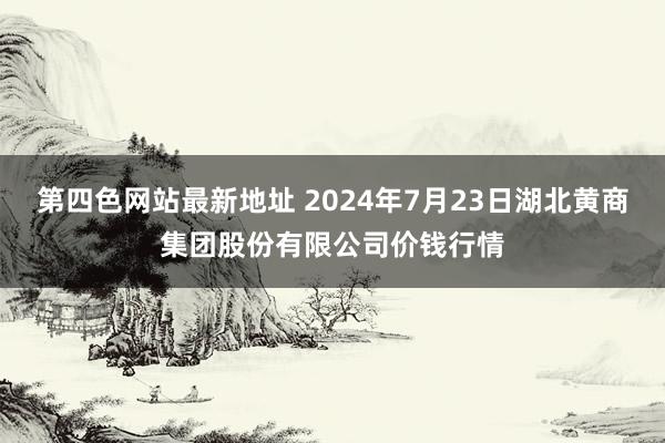 第四色网站最新地址 2024年7月23日湖北黄商集团股份有限公司价钱行情