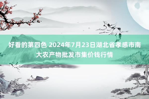 好看的第四色 2024年7月23日湖北省孝感市南大农产物批发市集价钱行情