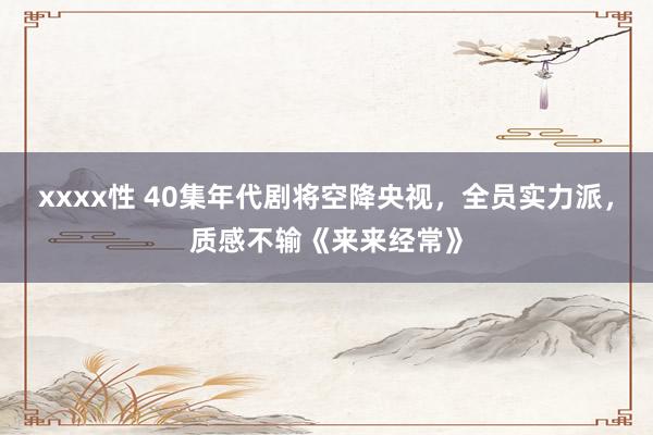 xxxx性 40集年代剧将空降央视，全员实力派，质感不输《来来经常》