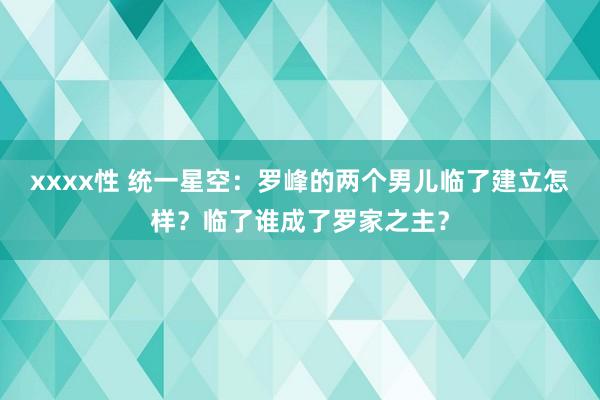 xxxx性 统一星空：罗峰的两个男儿临了建立怎样？临了谁成了罗家之主？