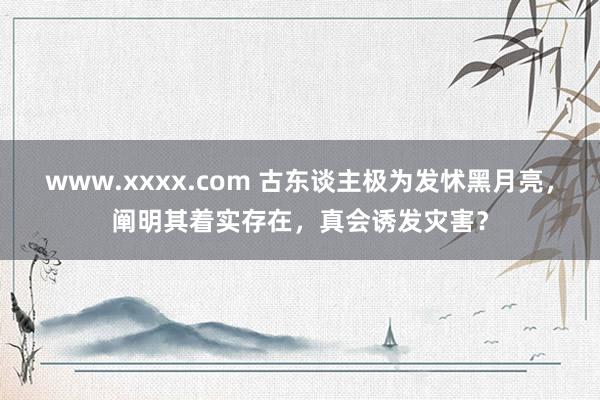 www.xxxx.com 古东谈主极为发怵黑月亮，阐明其着实存在，真会诱发灾害？