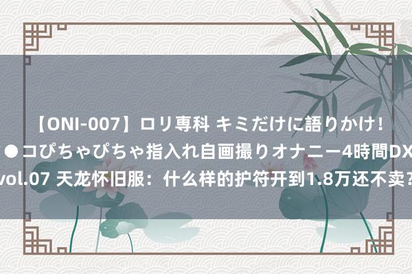 【ONI-007】ロリ専科 キミだけに語りかけ！ロリっ娘20人！オマ●コぴちゃぴちゃ指入れ自画撮りオナニー4時間DX vol.07 天龙怀旧服：什么样的护符开到1.8万还不卖？大八和小八差价超大