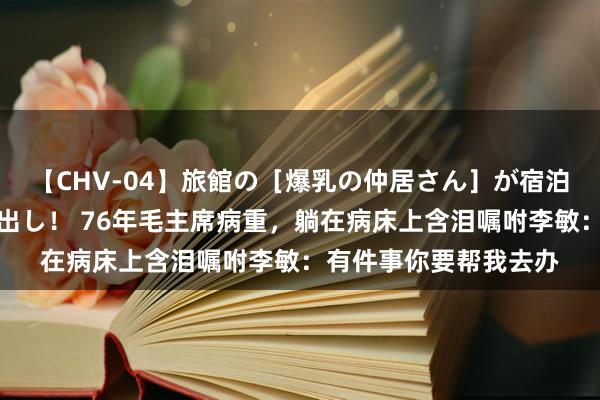 【CHV-04】旅館の［爆乳の仲居さん］が宿泊客に輪姦されナマ中出し！ 76年毛主席病重，躺在病床上含泪嘱咐李敏：有件事你要帮我去办