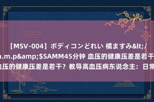 【MSV-004】ボディコンどれい 橘ますみ</a>1992-02-06h.m.p&$SAMM45分钟 血压的健康压差是若干？教导高血压病东说念主：日常饮食需小心4点