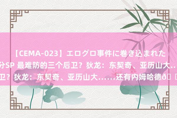 【CEMA-023】エログロ事件に巻き込まれた 人妻たちの昭和史 210分SP 最难防的三个后卫？狄龙：东契奇、亚历山大……还有内姆哈德?