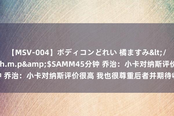 【MSV-004】ボディコンどれい 橘ますみ</a>1992-02-06h.m.p&$SAMM45分钟 乔治：小卡对纳斯评价很高 我也很尊重后者并期待收受他的相同