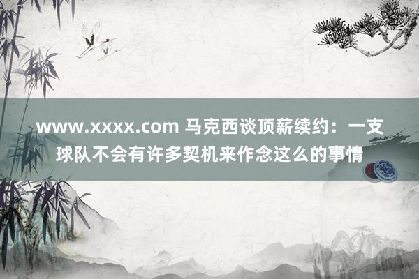 www.xxxx.com 马克西谈顶薪续约：一支球队不会有许多契机来作念这么的事情