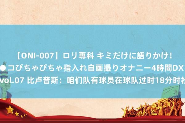 【ONI-007】ロリ専科 キミだけに語りかけ！ロリっ娘20人！オマ●コぴちゃぴちゃ指入れ自画撮りオナニー4時間DX vol.07 比卢普斯：咱们队有球员在球队过时18分时社媒晒我方的高光时刻