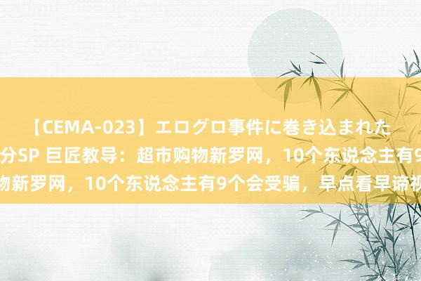 【CEMA-023】エログロ事件に巻き込まれた 人妻たちの昭和史 210分SP 巨匠教导：超市购物新罗网，10个东说念主有9个会受骗，早点看早谛视