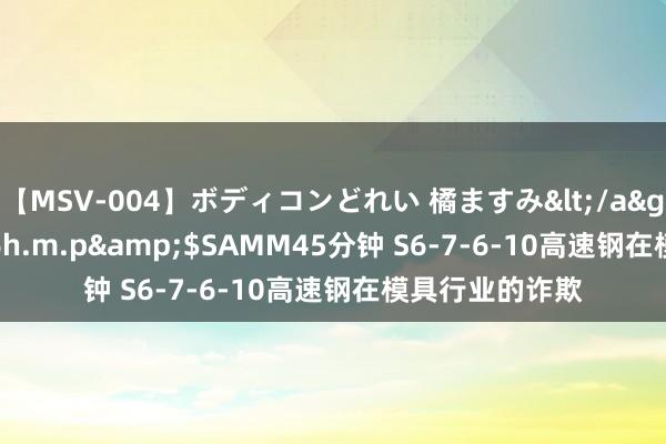 【MSV-004】ボディコンどれい 橘ますみ</a>1992-02-06h.m.p&$SAMM45分钟 S6-7-6-10高速钢在模具行业的诈欺