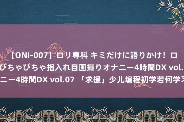 【ONI-007】ロリ専科 キミだけに語りかけ！ロリっ娘20人！オマ●コぴちゃぴちゃ指入れ自画撮りオナニー4時間DX vol.07 「求援」少儿编程初学若何学习？