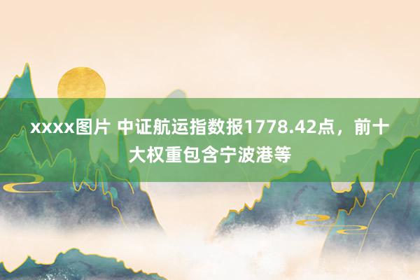 xxxx图片 中证航运指数报1778.42点，前十大权重包含宁波港等