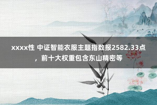 xxxx性 中证智能衣服主题指数报2582.33点，前十大权重包含东山精密等