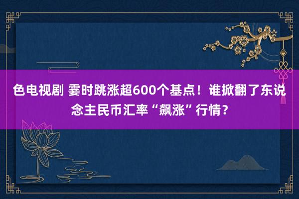 色电视剧 霎时跳涨超600个基点！谁掀翻了东说念主民币汇率“飙涨”行情？