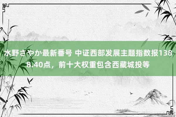 水野さやか最新番号 中证西部发展主题指数报1388.40点，前十大权重包含西藏城投等