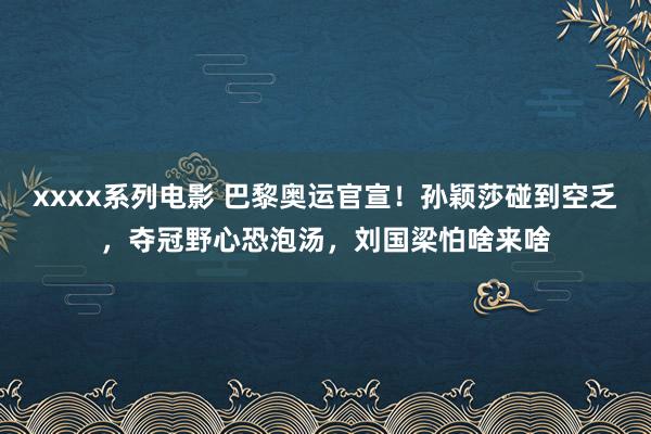 xxxx系列电影 巴黎奥运官宣！孙颖莎碰到空乏，夺冠野心恐泡汤，刘国梁怕啥来啥