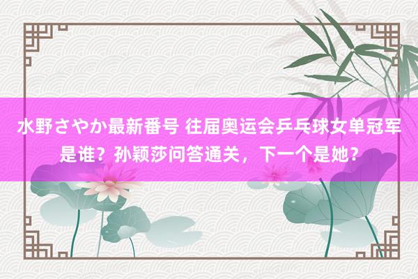 水野さやか最新番号 往届奥运会乒乓球女单冠军是谁？孙颖莎问答通关，下一个是她？