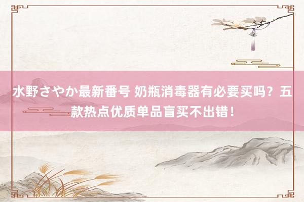 水野さやか最新番号 奶瓶消毒器有必要买吗？五款热点优质单品盲买不出错！