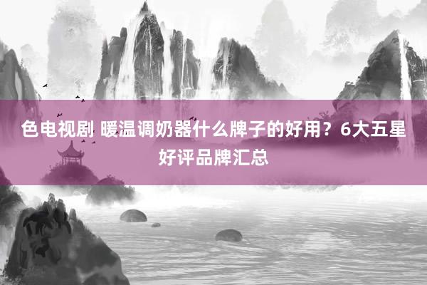 色电视剧 暖温调奶器什么牌子的好用？6大五星好评品牌汇总