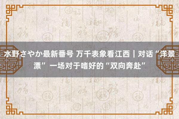 水野さやか最新番号 万千表象看江西｜对话“洋景漂” 一场对于嗜好的“双向奔赴”