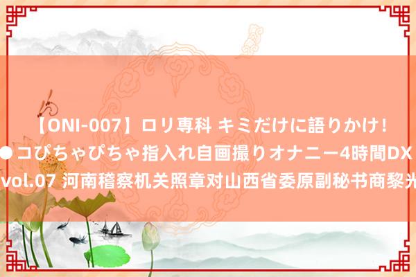 【ONI-007】ロリ専科 キミだけに語りかけ！ロリっ娘20人！オマ●コぴちゃぴちゃ指入れ自画撮りオナニー4時間DX vol.07 河南稽察机关照章对山西省委原副秘书商黎光涉嫌纳贿案拿起公诉