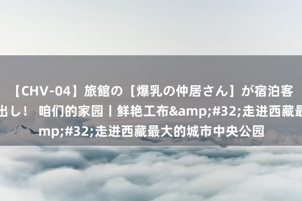 【CHV-04】旅館の［爆乳の仲居さん］が宿泊客に輪姦されナマ中出し！ 咱们的家园丨鲜艳工布&#32;走进西藏最大的城市中央公园