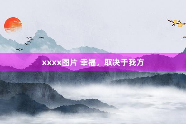 xxxx图片 幸福，取决于我方