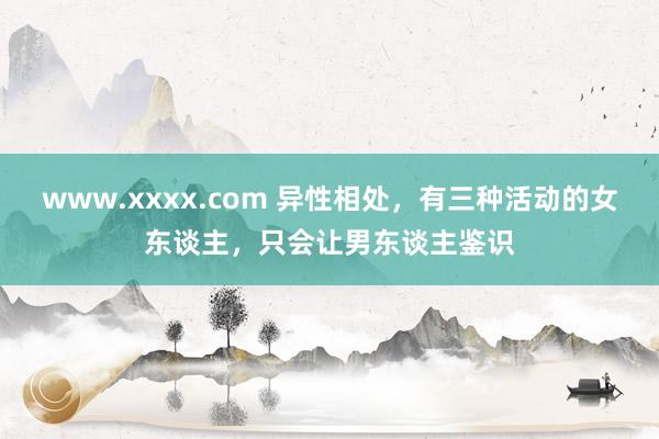 www.xxxx.com 异性相处，有三种活动的女东谈主，只会让男东谈主鉴识