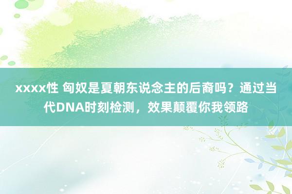 xxxx性 匈奴是夏朝东说念主的后裔吗？通过当代DNA时刻检测，效果颠覆你我领路