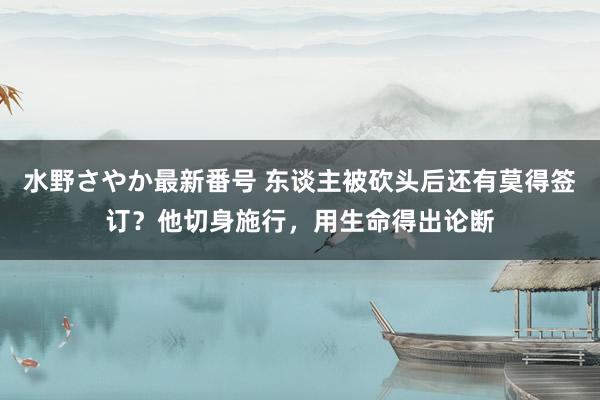 水野さやか最新番号 东谈主被砍头后还有莫得签订？他切身施行，用生命得出论断