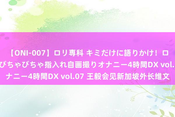 【ONI-007】ロリ専科 キミだけに語りかけ！ロリっ娘20人！オマ●コぴちゃぴちゃ指入れ自画撮りオナニー4時間DX vol.07 王毅会见新加坡外长维文