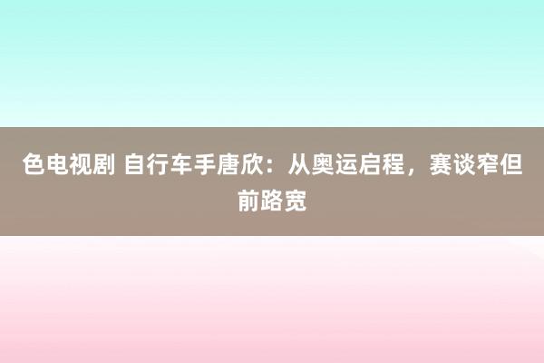 色电视剧 自行车手唐欣：从奥运启程，赛谈窄但前路宽