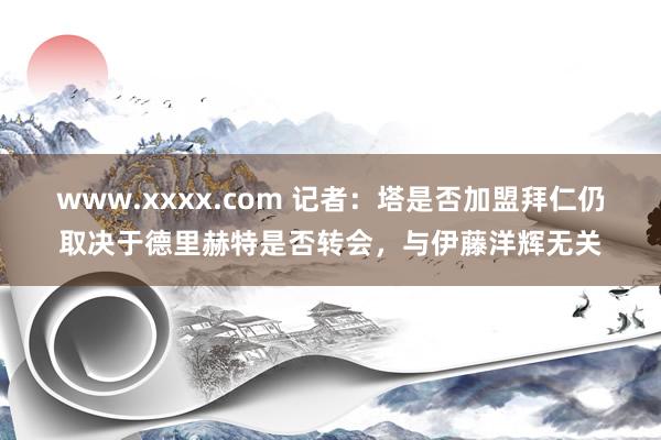 www.xxxx.com 记者：塔是否加盟拜仁仍取决于德里赫特是否转会，与伊藤洋辉无关