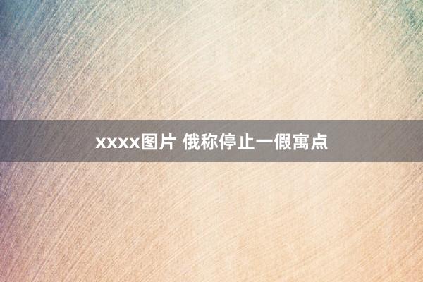 xxxx图片 俄称停止一假寓点