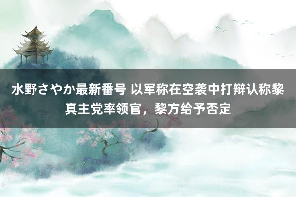 水野さやか最新番号 以军称在空袭中打辩认称黎真主党率领官，黎方给予否定