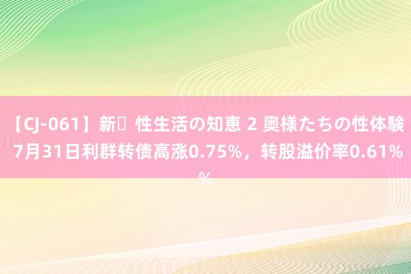 【CJ-061】新・性生活の知恵 2 奥様たちの性体験 7月31日利群转债高涨0.75%，转股溢价率0.61%