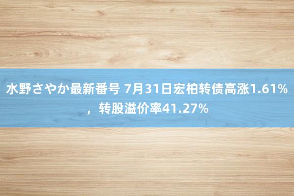 水野さやか最新番号 7月31日宏柏转债高涨1.61%，转股溢价率41.27%