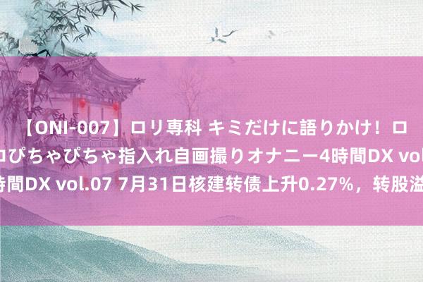 【ONI-007】ロリ専科 キミだけに語りかけ！ロリっ娘20人！オマ●コぴちゃぴちゃ指入れ自画撮りオナニー4時間DX vol.07 7月31日核建转债上升0.27%，转股溢价率22%